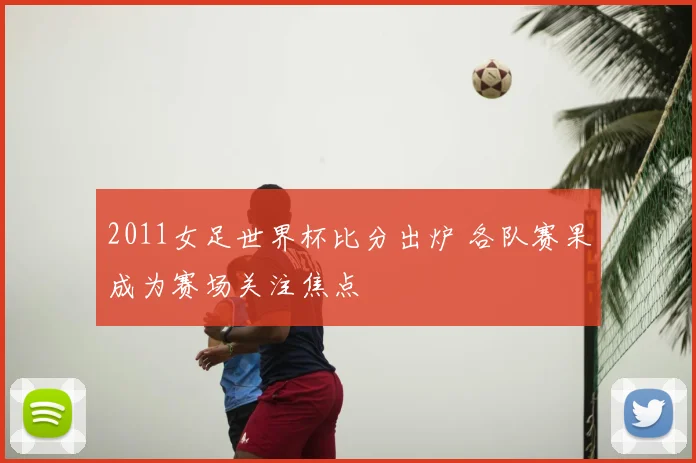 2011女足世界杯比分出炉 各队赛果成为赛场关注焦点
