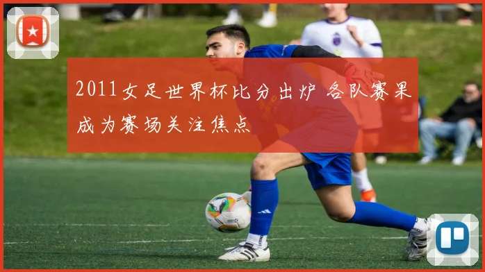 2011女足世界杯比分出炉 各队赛果成为赛场关注焦点