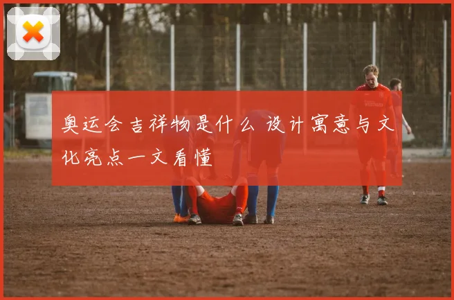 奥运会吉祥物是什么 设计寓意与文化亮点一文看懂